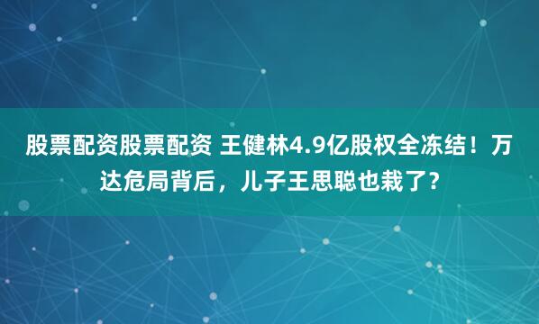 股票配资股票配资 王健林4.9亿股权全冻结！万达危局背后，儿子王思聪也栽了？