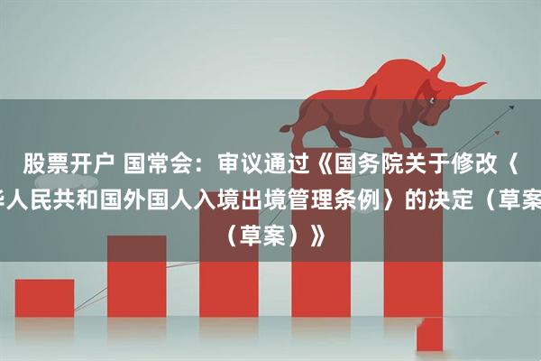 股票开户 国常会：审议通过《国务院关于修改〈中华人民共和国外国人入境出境管理条例〉的决定（草案）》