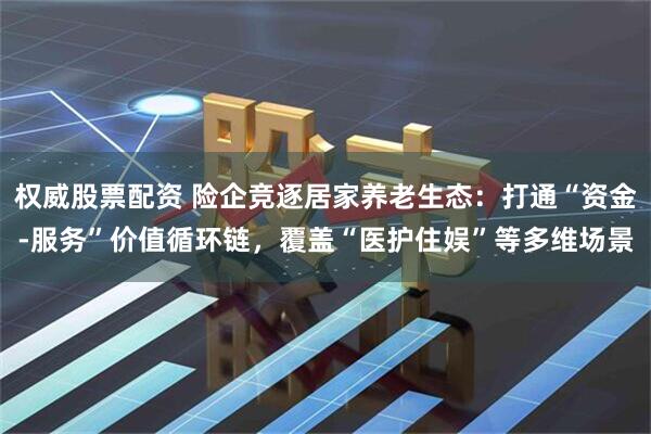 权威股票配资 险企竞逐居家养老生态：打通“资金-服务”价值循环链，覆盖“医护住娱”等多维场景