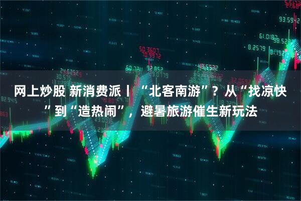 网上炒股 新消费派丨 “北客南游”？从“找凉快”到“造热闹”，避暑旅游催生新玩法
