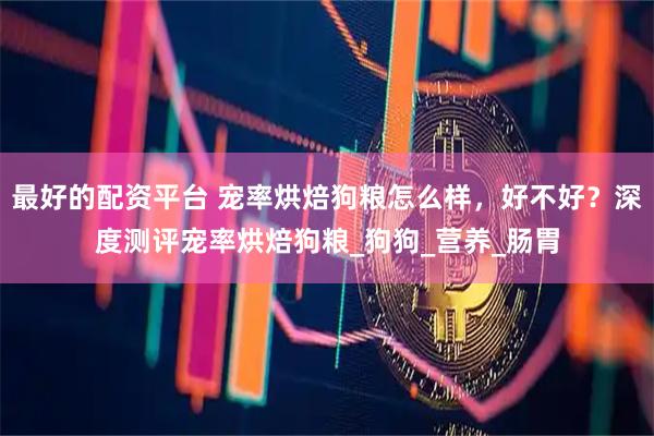 最好的配资平台 宠率烘焙狗粮怎么样，好不好？深度测评宠率烘焙狗粮_狗狗_营养_肠胃