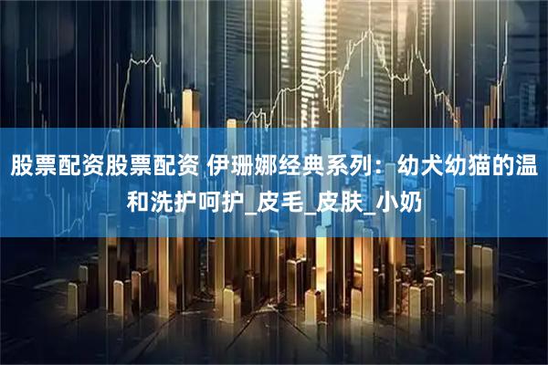 股票配资股票配资 伊珊娜经典系列：幼犬幼猫的温和洗护呵护_皮毛_皮肤_小奶