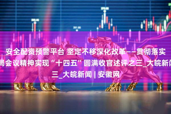 安全配资预警平台 坚定不移深化改革——贯彻落实中央政治局会议精神实现“十四五”圆满收官述评之三_大皖新闻 | 安徽网
