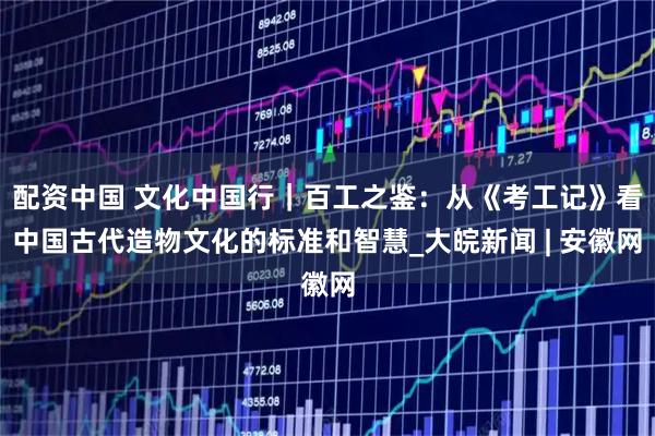 配资中国 文化中国行｜百工之鉴：从《考工记》看中国古代造物文化的标准和智慧_大皖新闻 | 安徽网