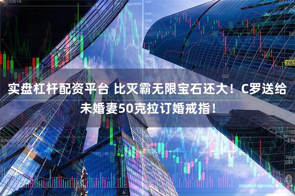 实盘杠杆配资平台 比灭霸无限宝石还大！C罗送给未婚妻50克拉订婚戒指！