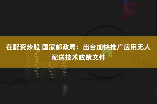 在配资炒股 国家邮政局:出台加快推广应用无人配送技术政策文件